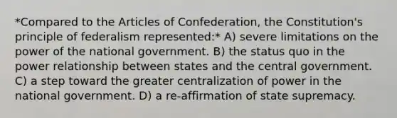 *Compared to the Articles of Confederation, the Constitution's principle of federalism represented:* A) severe limitations on the power of the national government. B) the status quo in the power relationship between states and the central government. C) a step toward the greater centralization of power in the national government. D) a re-affirmation of state supremacy.