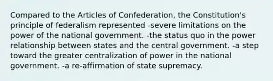 Compared to the Articles of Confederation, the Constitution's principle of federalism represented -severe limitations on the power of the national government. -the status quo in the power relationship between states and the central government. -a step toward the greater centralization of power in the national government. -a re-affirmation of state supremacy.