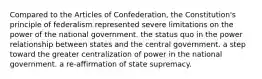 Compared to the Articles of Confederation, the Constitution's principle of federalism represented severe limitations on the power of the national government. the status quo in the power relationship between states and the central government. a step toward the greater centralization of power in the national government. a re-affirmation of state supremacy.