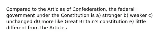 Compared to the Articles of Confederation, the federal government under the Constitution is a) stronger b) weaker c) unchanged d0 more like Great Britain's constitution e) little different from the Articles