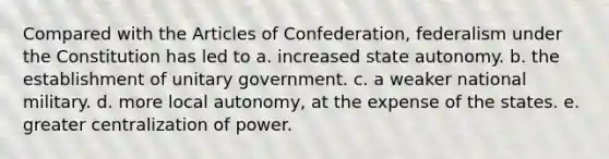 Compared with the Articles of Confederation, federalism under the Constitution has led to a. increased state autonomy. b. the establishment of unitary government. c. a weaker national military. d. more local autonomy, at the expense of the states. e. greater centralization of power.