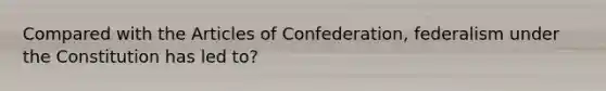 Compared with the Articles of Confederation, federalism under the Constitution has led to?