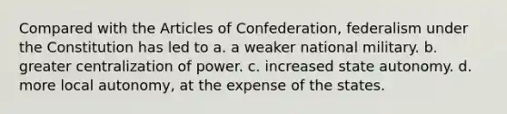 Compared with <a href='https://www.questionai.com/knowledge/k5NDraRCFC-the-articles-of-confederation' class='anchor-knowledge'>the articles of confederation</a>, federalism under the Constitution has led to a. a weaker national military. b. greater <a href='https://www.questionai.com/knowledge/kw5nVytoQ1-centralization-of-power' class='anchor-knowledge'>centralization of power</a>. c. increased state autonomy. d. more local autonomy, at the expense of the states.