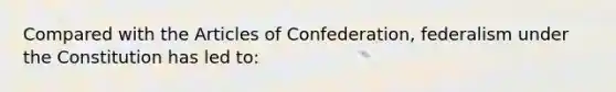 Compared with the Articles of Confederation, federalism under the Constitution has led to: