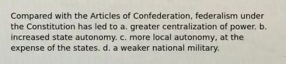 Compared with the Articles of Confederation, federalism under the Constitution has led to a. greater centralization of power. b. increased state autonomy. c. more local autonomy, at the expense of the states. d. a weaker national military.