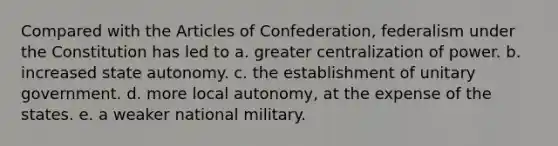 Compared with the Articles of Confederation, federalism under the Constitution has led to a. greater centralization of power. b. increased state autonomy. c. the establishment of unitary government. d. more local autonomy, at the expense of the states. e. a weaker national military.