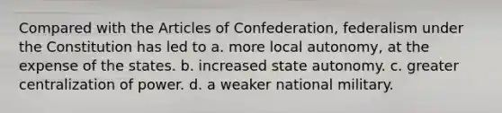 Compared with the Articles of Confederation, federalism under the Constitution has led to a. more local autonomy, at the expense of the states. b. increased state autonomy. c. greater centralization of power. d. a weaker national military.