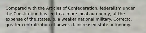 Compared with the Articles of Confederation, federalism under the Constitution has led to a. more local autonomy, at the expense of the states. b. a weaker national military. Correctc. greater centralization of power. d. increased state autonomy.