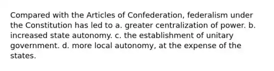 Compared with the Articles of Confederation, federalism under the Constitution has led to a. greater centralization of power. b. increased state autonomy. c. the establishment of unitary government. d. more local autonomy, at the expense of the states.