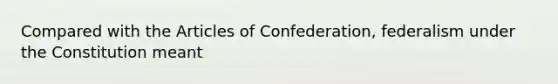 Compared with the Articles of Confederation, federalism under the Constitution meant