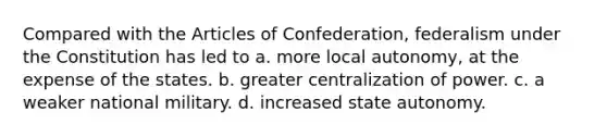 Compared with the Articles of Confederation, federalism under the Constitution has led to a. more local autonomy, at the expense of the states. b. greater centralization of power. c. a weaker national military. d. increased state autonomy.