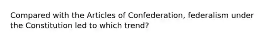 Compared with the Articles of Confederation, federalism under the Constitution led to which trend?