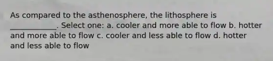 As compared to the asthenosphere, the lithosphere is ____________. Select one: a. cooler and more able to flow b. hotter and more able to flow c. cooler and less able to flow d. hotter and less able to flow