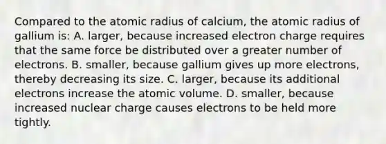 Compared to the atomic radius of calcium, the atomic radius of gallium is: A. larger, because increased electron charge requires that the same force be distributed over a greater number of electrons. B. smaller, because gallium gives up more electrons, thereby decreasing its size. C. larger, because its additional electrons increase the atomic volume. D. smaller, because increased nuclear charge causes electrons to be held more tightly.