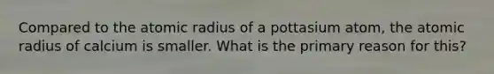 Compared to the atomic radius of a pottasium atom, the atomic radius of calcium is smaller. What is the primary reason for this?