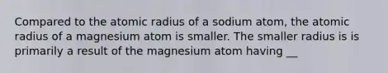 Compared to the atomic radius of a sodium atom, the atomic radius of a magnesium atom is smaller. The smaller radius is is primarily a result of the magnesium atom having __