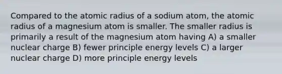 Compared to the atomic radius of a sodium atom, the atomic radius of a magnesium atom is smaller. The smaller radius is primarily a result of the magnesium atom having A) a smaller nuclear charge B) fewer principle energy levels C) a larger nuclear charge D) more principle energy levels