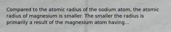 Compared to the atomic radius of the sodium atom, the atomic radius of magnesium is smaller. The smaller the radius is primarily a result of the magnesium atom having...