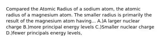 Compared the Atomic Radius of a sodium atom, the atomic radius of a magnesium atom. The smaller radius is primarily the result of the magnesium atom having... A.)A larger nuclear charge B.)more principal energy levels C.)Smaller nuclear charge D.)fewer principals energy levels,