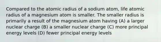 Compared to the atomic radius of a sodium atom, life atomic radius of a magnesium atom is smaller. The smaller radius is primarily a result of the magnesium atom having (A) a larger nuclear charge (B) a smaller nuclear charge (C) more principal energy levels (D) fewer principal energy levels