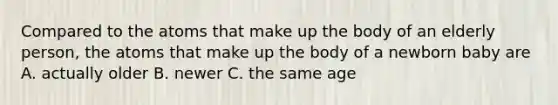 Compared to the atoms that make up the body of an elderly person, the atoms that make up the body of a newborn baby are A. actually older B. newer C. the same age