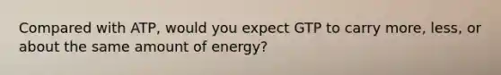 Compared with ATP, would you expect GTP to carry more, less, or about the same amount of energy?