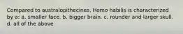 Compared to australopithecines, Homo habilis is characterized by a: a. smaller face. b. bigger brain. c. rounder and larger skull. d. all of the above