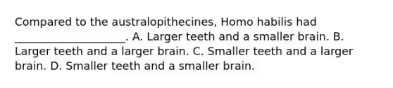 Compared to the australopithecines, Homo habilis had ____________________. A. Larger teeth and a smaller brain. B. Larger teeth and a larger brain. C. Smaller teeth and a larger brain. D. Smaller teeth and a smaller brain.