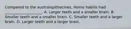 Compared to the australopithecines, Homo habilis had ____________________. A. Larger teeth and a smaller brain. B. Smaller teeth and a smaller brain. C. Smaller teeth and a larger brain. D. Larger teeth and a larger brain.