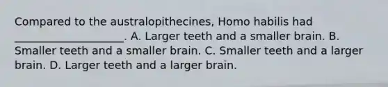 Compared to the australopithecines, Homo habilis had ____________________. A. Larger teeth and a smaller brain. B. Smaller teeth and a smaller brain. C. Smaller teeth and a larger brain. D. Larger teeth and a larger brain.