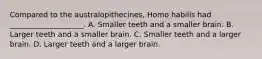 Compared to the australopithecines, Homo habilis had ____________________. A. Smaller teeth and a smaller brain. B. Larger teeth and a smaller brain. C. Smaller teeth and a larger brain. D. Larger teeth and a larger brain.