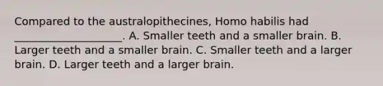 Compared to the australopithecines, <a href='https://www.questionai.com/knowledge/kG3hgw3hYa-homo-habilis' class='anchor-knowledge'>homo habilis</a> had ____________________. A. Smaller teeth and a smaller brain. B. Larger teeth and a smaller brain. C. Smaller teeth and a larger brain. D. Larger teeth and a larger brain.