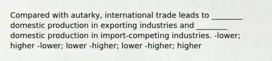 Compared with autarky, international trade leads to ________ domestic production in exporting industries and ________ domestic production in import-competing industries. -lower; higher -lower; lower -higher; lower -higher; higher