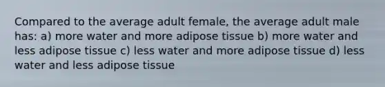 Compared to the average adult female, the average adult male has: a) more water and more adipose tissue b) more water and less adipose tissue c) less water and more adipose tissue d) less water and less adipose tissue