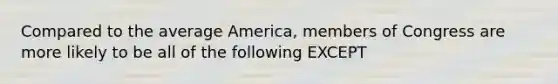 Compared to the average America, members of Congress are more likely to be all of the following EXCEPT