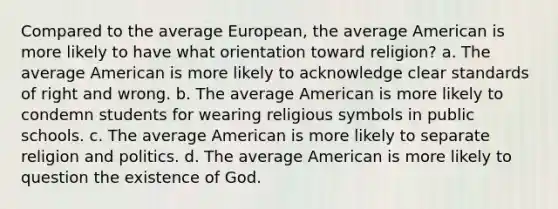 Compared to the average European, the average American is more likely to have what orientation toward religion? a. The average American is more likely to acknowledge clear standards of right and wrong. b. The average American is more likely to condemn students for wearing religious symbols in public schools. c. The average American is more likely to separate religion and politics. d. The average American is more likely to question the existence of God.