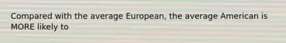 Compared with the average European, the average American is MORE likely to