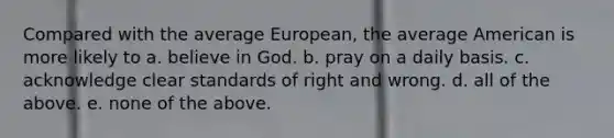 Compared with the average European, the average American is more likely to a. believe in God. b. pray on a daily basis. c. acknowledge clear standards of right and wrong. d. all of the above. e. none of the above.