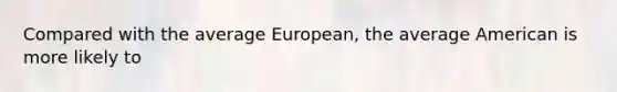 Compared with the average European, the average American is more likely to