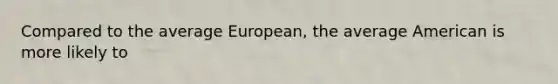 Compared to the average European, the average American is more likely to