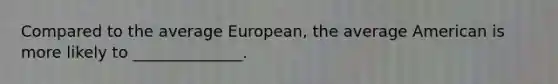 Compared to the average European, the average American is more likely to ______________.