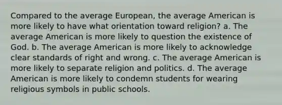 Compared to the average European, the average American is more likely to have what orientation toward religion? a. The average American is more likely to question the existence of God. b. The average American is more likely to acknowledge clear standards of right and wrong. c. The average American is more likely to separate religion and politics. d. The average American is more likely to condemn students for wearing religious symbols in public schools.