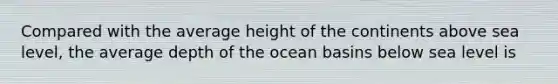 Compared with the average height of the continents above sea level, the average depth of the ocean basins below sea level is