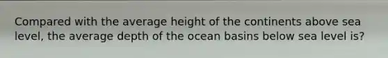 Compared with the average height of the continents above sea level, the average depth of the ocean basins below sea level is?