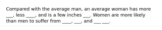 Compared with the average man, an average woman has more ___, less ____, and is a few inches ___. Women are more likely than men to suffer from ____, ___, and ___ ___.