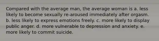 Compared with the average man, the average woman is a. less likely to become sexually re-aroused immediately after orgasm. b. less likely to express emotions freely. c. more likely to display public anger. d. more vulnerable to depression and anxiety. e. more likely to commit suicide.