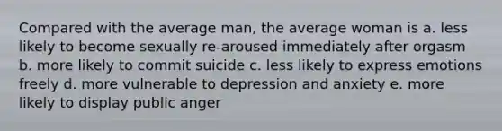 Compared with the average man, the average woman is a. less likely to become sexually re-aroused immediately after orgasm b. more likely to commit suicide c. less likely to express emotions freely d. more vulnerable to depression and anxiety e. more likely to display public anger