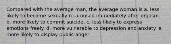 Compared with the average man, the average woman is a. less likely to become sexually re-aroused immediately after orgasm. b. more likely to commit suicide. c. less likely to express emotions freely. d. more vulnerable to depression and anxiety. e. more likely to display public anger.