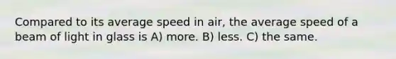 Compared to its average speed in air, the average speed of a beam of light in glass is A) more. B) less. C) the same.