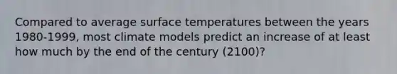 Compared to average <a href='https://www.questionai.com/knowledge/kkV3ggZUFU-surface-temperature' class='anchor-knowledge'>surface temperature</a>s between the years 1980-1999, most climate models predict an increase of at least how much by the end of the century (2100)?